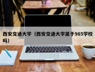 西安交通大学（西安交通大学属于985学校吗）