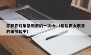 你和你对象最刺激的一次do（讲讲做女朋友的细节知乎）