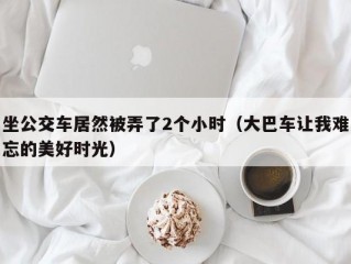 坐公交车居然被弄了2个小时（大巴车让我难忘的美好时光）