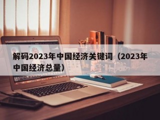 解码2023年中国经济关键词（2023年中国经济总量）