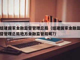 组建国家金融监督管理总局（组建国家金融监督管理总局地方金融监管局呢?）