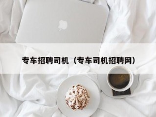 专车招聘司机（专车司机招聘网）