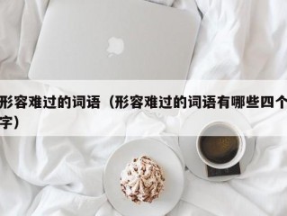 形容难过的词语（形容难过的词语有哪些四个字）