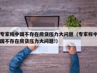 专家称中国不存在房贷压力大问题（专家称中国不存在房贷压力大问题!）