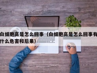 白细胞高是怎么回事（白细胞高是怎么回事有什么危害和后果）