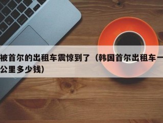 被首尔的出租车震惊到了（韩国首尔出租车一公里多少钱）