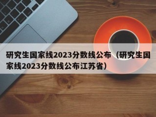 研究生国家线2023分数线公布（研究生国家线2023分数线公布江苏省）