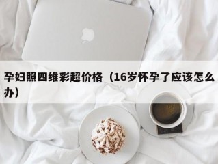 孕妇照四维彩超价格（16岁怀孕了应该怎么办）