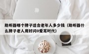 助听器哪个牌子适合老年人多少钱（助听器什么牌子老人用好问0爱耳时代）