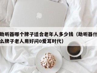 助听器哪个牌子适合老年人多少钱（助听器什么牌子老人用好问0爱耳时代）