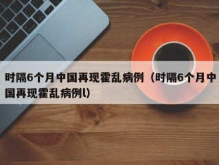 时隔6个月中国再现霍乱病例（时隔6个月中国再现霍乱病例l）