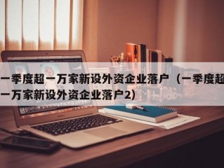 一季度超一万家新设外资企业落户（一季度超一万家新设外资企业落户2）