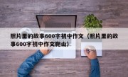 照片里的故事600字初中作文（照片里的故事600字初中作文爬山）