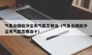 气象台回应沙尘天气能否根治（气象台回应沙尘天气能否根治十）