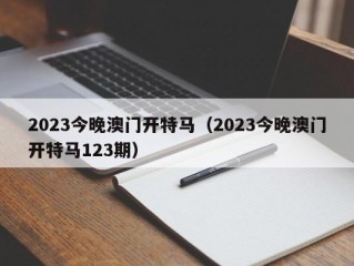 2023今晚澳门开特马（2023今晚澳门开特马123期）