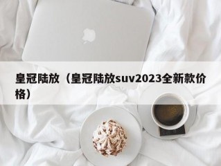 皇冠陆放（皇冠陆放suv2023全新款价格）