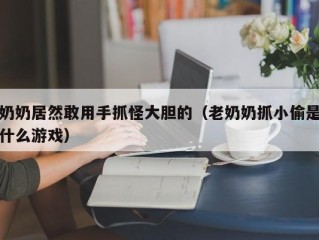 奶奶居然敢用手抓怪大胆的（老奶奶抓小偷是什么游戏）