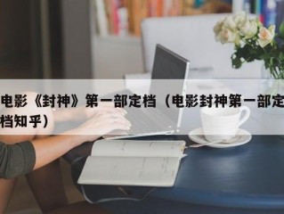 电影《封神》第一部定档（电影封神第一部定档知乎）