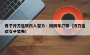 男子持刀追砍伤人警方：因倒车打架（持刀追砍女子丈夫）