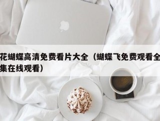 花蝴蝶高清免费看片大全（蝴蝶飞免费观看全集在线观看）