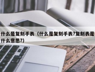 什么是复刻手表（什么是复刻手表?复刻表是什么意思?）