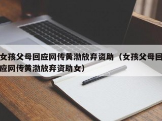 女孩父母回应网传黄渤放弃资助（女孩父母回应网传黄渤放弃资助女）