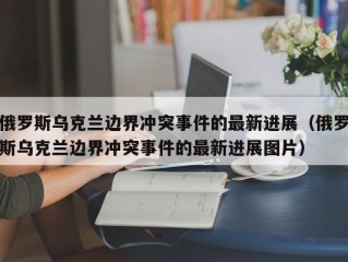 俄罗斯乌克兰边界冲突事件的最新进展（俄罗斯乌克兰边界冲突事件的最新进展图片）