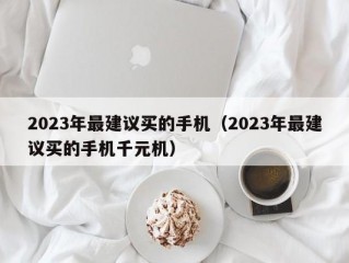 2023年最建议买的手机（2023年最建议买的手机千元机）