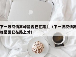 下一波疫情高峰是否已在路上（下一波疫情高峰是否已在路上才）