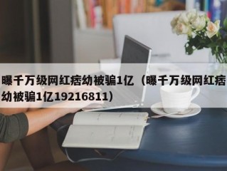 曝千万级网红痞幼被骗1亿（曝千万级网红痞幼被骗1亿19216811）