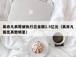 吴亦凡表哥被执行总金额1.5亿元（吴亦凡报出其他明星）