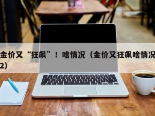 金价又“狂飙”！啥情况（金价又狂飙啥情况2）