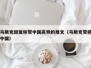 马斯克回复称赞中国高铁的推文（马斯克赞扬中国）