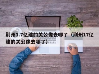 荆州1.7亿建的关公像去哪了（荆州17亿建的关公像去哪了）