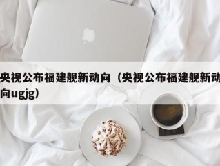 央视公布福建舰新动向（央视公布福建舰新动向ugjg）