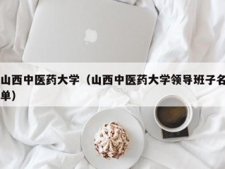 山西中医药大学（山西中医药大学领导班子名单）