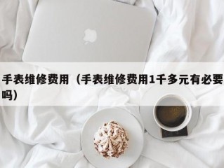 手表维修费用（手表维修费用1千多元有必要吗）