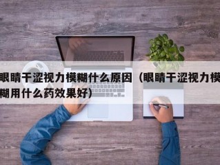 眼睛干涩视力模糊什么原因（眼睛干涩视力模糊用什么药效果好）