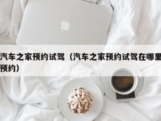 汽车之家预约试驾（汽车之家预约试驾在哪里预约）