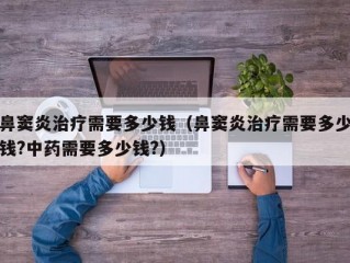 鼻窦炎治疗需要多少钱（鼻窦炎治疗需要多少钱?中药需要多少钱?）