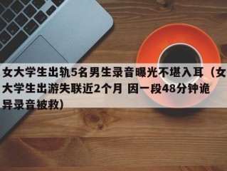 女大学生出轨5名男生录音曝光不堪入耳（女大学生出游失联近2个月 因一段48分钟诡异录音被救）