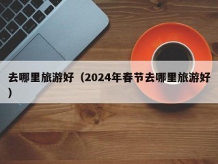 去哪里旅游好（2024年春节去哪里旅游好）