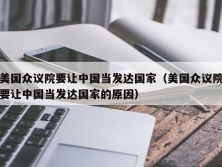 美国众议院要让中国当发达国家（美国众议院要让中国当发达国家的原因）