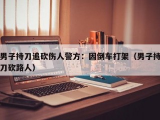 男子持刀追砍伤人警方：因倒车打架（男子持刀砍路人）