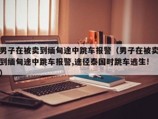 男子在被卖到缅甸途中跳车报警（男子在被卖到缅甸途中跳车报警,途径泰国时跳车逃生!）