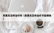 鼻窦炎怎样治疗好（鼻窦炎怎样治疗才能根除）