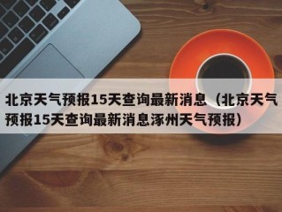 北京天气预报15天查询最新消息（北京天气预报15天查询最新消息涿州天气预报）