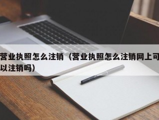 营业执照怎么注销（营业执照怎么注销网上可以注销吗）