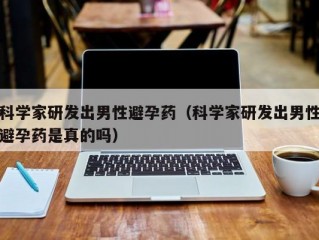 科学家研发出男性避孕药（科学家研发出男性避孕药是真的吗）