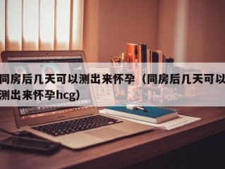 同房后几天可以测出来怀孕（同房后几天可以测出来怀孕hcg）